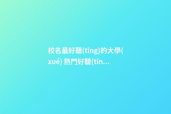 校名最好聽(tīng)的大學(xué) 熱門好聽(tīng)學(xué)院名字,起名之家-第1張-店鋪起名-玄機(jī)派
